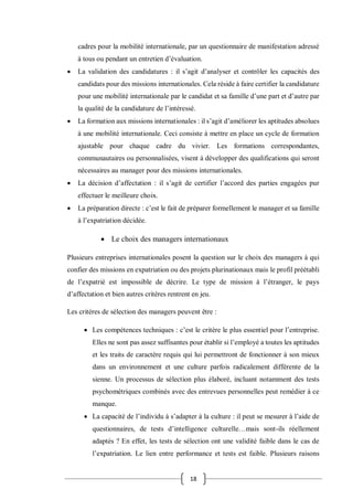 18
cadres pour la mobilité internationale, par un questionnaire de manifestation adressé
à tous ou pendant un entretien d’évaluation.
 La validation des candidatures : il s’agit d’analyser et contrôler les capacités des
candidats pour des missions internationales. Cela réside à faire certifier la candidature
pour une mobilité internationale par le candidat et sa famille d’une part et d’autre par
la qualité de la candidature de l’intéressé.
 La formation aux missions internationales : il s’agit d’améliorer les aptitudes absolues
à une mobilité internationale. Ceci consiste à mettre en place un cycle de formation
ajustable pour chaque cadre du vivier. Les formations correspondantes,
communautaires ou personnalisées, visent à développer des qualifications qui seront
nécessaires au manager pour des missions internationales.
 La décision d’affectation : il s’agit de certifier l’accord des parties engagées pur
effectuer le meilleure choix.
 La préparation directe : c’est le fait de préparer formellement le manager et sa famille
à l’expatriation décidée.
 Le choix des managers internationaux
Plusieurs entreprises internationales posent la question sur le choix des managers à qui
confier des missions en expatriation ou des projets plurinationaux mais le profil préétabli
de l’expatrié est impossible de décrire. Le type de mission à l’étranger, le pays
d’affectation et bien autres critères rentrent en jeu.
Les critères de sélection des managers peuvent être :
 Les compétences techniques : c’est le critère le plus essentiel pour l’entreprise.
Elles ne sont pas assez suffisantes pour établir si l’employé a toutes les aptitudes
et les traits de caractère requis qui lui permettront de fonctionner à son mieux
dans un environnement et une culture parfois radicalement différente de la
sienne. Un processus de sélection plus élaboré, incluant notamment des tests
psychométriques combinés avec des entrevues personnelles peut remédier à ce
manque.
 La capacité de l’individu à s’adapter à la culture : il peut se mesurer à l’aide de
questionnaires, de tests d’intelligence culturelle…mais sont-ils réellement
adaptés ? En effet, les tests de sélection ont une validité faible dans le cas de
l’expatriation. Le lien entre performance et tests est faible. Plusieurs raisons
 