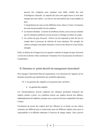 19
peuvent être soulignées pour expliquer cette faible validité des tests
d’intelligence culturelle. La majorité des tests sont anglo-saxons et sont donc
marqués par cette culture : ces tests ne sont ainsi parfois pas ou peu adaptés au
pays.
L’interprétation des tests est très différente d’une culture à l’autre, l’évaluation
des traits de personnalité est très complexe.
 La situation familiale : la lecture de nombreux articles, nous avons pu constater
que les entreprises préfèrent souvent envoyer à l’étranger un salarié en couple.
 Les critères du pays d’accueil : Celui-ci est très important et doit être pris en
compte dans le processus de sélection de toute entreprise. Par exemple, les
cultures asiatiques sont plutôt réticentes à recevoir des directives d’une femme
managée.
Enfin, la maîtrise de la langue (et/ou la capacité à maîtriser la langue du pays d’accueil)
s’avère être le dernier critère constaté par l’entreprise lors d’un processus de sélection à
l’expatriation.
II. Domaines et points décisifs du management interculturel
Pour manager l’interculturel dans les organisations, il est nécessaire de s’appuyer sur les
domaines de gestion qui représentent une sensibilité importantes.
I I. 1 La gestion des emplois et la gestion des carrières
 La gestion des emplois
Les "job-descriptions» doivent comporter des rubriques permettant d’analyser des
emplois estimés a priori. Les conditions d'accès aux emplois doivent être définies,
indépendamment des diplômes, puisque ceux-ci peuvent être peu comparables d'un pays
à l'autre.
L'évaluation du niveau des emplois doit être effectuée en se basant sur des critères
communs aux différents pays et transversaux pour les différents emplois, pour peser la
responsabilité et la difficulté inhérentes à l'exercice de chaque emploi. Ainsi, pouvoir
 