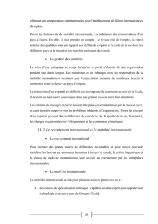 20
effectuer des comparaisons internationales pour l'établissement de filières internationales
d'emplois.
Parmi les facteur-clés de mobilité internationale, La cohérence des rémunérations d'un
pays à l'autre. En effet, il faut prendre en compte : le niveau réel de l'emploi, la rareté
relative des qualifications par rapport aux différents emplois et le coût de la vie dans les
différents pays et la situation des marchés nationaux du travail.
 La gestion des carrières
Le vécu d’une entreprise se coupe lorsqu’un expatrié s’absente de son organisation
pendant une durée longue. Les recherches et les échanges avec les responsables de la
mobilité internationale montrent que l’expatriation présente de nombreux écueils à
surmonter avant le départ au pays d’origine.
La réinsertion d’un expatrié est difficile car un responsable autonome au sein de la filiale,
il devient un haut cadre quelconque dans une grande maison mère bien structurée.
Les craintes du manager expatrié doivent être prises en considération par la maison mère,
et cette dernière supporte tous les problèmes inhérents à l’expatriation. Parmi les charges
d’un expatrié peuvent être la différence du cout de la vie, la qualité de la vie, la sécurité,
les charges occasionnées par l’éloignement et les contraintes climatiques.
I I. 2 Le recrutement international et la mobilité internationale
 Le recrutement international
Pour recruter des jeunes cadres de différentes nationalités et pour mieux pourvoir
satisfaire les besoins en ressources humaines à travers le monde, le critère linguistique et
la clause de mobilité internationale sont utilisés au recrutement par les entreprises
internationales.
 La mobilité internationale
La mobilité internationale se fait pour plusieurs raisons parmi eux on a :
 des raisons de spécialisation technique : expatriation d'un expert pour apporter une
technologie à un autre pays du Groupe (filiale).
 