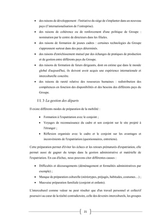 21
 des raisons de développement : l'initiative du siège de s'implanter dans un nouveau
pays (l’internationalisation de l’entreprise).
 des raisons de cohérence ou de renforcement d'une politique de Groupe :
nomination par le centre de directeurs dans les filiales.
 des raisons de formation de jeunes cadres : certaines technologies du Groupe
s'apprennent surtout dans des pays déterminés.
 des raisons d'enrichissement mutuel par des échanges de pratiques de production
et de gestion entre différents pays du Groupe.
 des raisons de formation de futurs dirigeants, dont on estime que dans le monde
global d'aujourd'hui, ils doivent avoir acquis une expérience internationale et
interculturelle concrète.
 des raisons de rareté relative des ressources humaines : redistribution des
compétences en fonction des disponibilités et des besoins des différents pays du
Groupe.
I I. 3 La gestion des départs
Il existe différents modes de préparation de la mobilité :
 Formation à l'expatriation avec le conjoint ;
 Voyages de reconnaissance du cadre et son conjoint sur le site projeté à
l'étranger ;
 Réflexion organisée avec le cadre et le conjoint sur les avantages et
inconvénients de l'expatriation (questionnaires, entretiens).
Cette préparation permet d'éviter les échecs et les retours prématurés d'expatriation, elle
permet aussi de gagner du temps dans la gestion administrative et matérielle de
l'expatriation. En cas d'échec, nous pouvons citer différentes causes :
 Difficultés et découragements (déménagement et formalités administratives par
exemple) ;
 Manque de préparation culturelle (stéréotypes, préjugés, habitudes, coutumes…) ;
 Mauvaise préparation familiale (conjoint et enfants).
L'interculturel comme valeur ne peut résulter que d'un travail personnel et collectif
poursuivi au cœur de la réalité contradictoire, celle des devenirs interculturels, les groupes
 