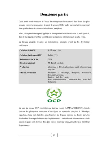 24
Deuxième partie
Cette partie serra consacrer à l’étude du management interculturel dans l’une des plus
grandes entreprise marocaine, à savoir le groupe OCP, leader national et international
dans production et la commercialisation du phosphate.
Ainsi, cette grande entreprise applique le management interculturel dans sa politique RH,
dans le but de préserver leur identité dans les relations internationaux qu’elle opère.
Le tableau ci-après présente les informations générales avant de les développer
entièrement :
Création de l’OCP : le 07 août 1920.
Création du Groupe OCP : Juillet 1975.
Naissance de OCP SA : 2008.
Directeur générale : M. Terrab Mostafa.
Production : phosphate et dérivés phosphatés (acide phosphorique,
engrais).
Sites de production : Phosphate : Khouribga, Benguérir, Youssoufia,
Boucraâ-Laâyoune.
Dérivés : Safi, Jorf Lasfar.
Ports d’embarquement : Casablanca, Jorf Lasfar, Safi,
Laâyoune.
Le logo du groupe OCP symbolise une dent de requin (LAMNA OBLIQUA), fossile
courant des phosphates marocains. Cette figure est reproduite cinq fois à l’identique
rappelant, d’une part, l’étoile à cinq branches du drapeau national et, d’autre part, les
destinations de nos produits vers les cinq continents. L’ensemble est inscrit dans un cercle
autour du quels sont disposés deux épis croisés en arc de cercle, et symbole de fertilité et
de croissance.
 