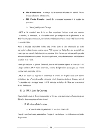 28
 Pôle Commerciale : se charge de la commercialisation du produit fini au
niveau national et international.
 Pôle Capital Humain : chargé des ressources humaines et la gestion du
personnel.
 Statut juridique du Groupe
L’OCP a été constitué sous la forme d’un organisme étatique ayant pour mission
l’extraction, le traitement, la valorisation ainsi que l’exportation du phosphate et ses
dérivées aux pays demandeurs, mais étant donné le caractère de ses activités industrielles
et commerciales.
Ainsi le Groupe fonctionne comme une société dont le seul actionnaire est l’état
marocain. La direction est assurée par un PDG nommé par Dahir alors que le contrôle est
exercé par un conseil d’administration composé d’un Groupe de ministre et le premier
ministre qui se situe au sommet de cette organisation, ceux-ci représentent les intérêts de
la nation et de l’Etat.
En ce qui concerne la gestion financière, elle est entièrement séparée de celle de l’Etat.
Chaque année L’OCP établit son bilan, compte d’exploitation et ses prix de revient
comme toute entreprise privée.
L’OCP est inscrit au registre de commerce et soumis sur le plan fiscal aux mêmes
obligations que n’importe quelle entreprise privée (patente, droits de douane, taxes à
l’exportation, etc...) chaque année L’OCP participe au budget de l’Etat par le versement
de ses dividendes.
II. La GRH dans le Groupe
Il parait intéressant de découvrir comment le Groupe gère ses ressources humaines avant
d’étudier leur management interculturel.
I I.1 Gestion administrative
 Classification de personnel et horaires de travail
Dans la classification de personnel du Groupe, il est distingué Les différentes catégories
du personnel :
 