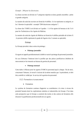 30
Exemple : 200 pour les électriciens.
La classe ouvrière est divisée en 7 catégories réparties en deux grands ensembles : petite
et grande catégorie.
Le numéro de code des ouvriers est formé de 4 chiffres : le 1er représente sa catégorie, et
les 3 derniers la spécialité : exemple 7200 électriciens catégorie 7.
La classe des TAMCA est divisée en 4 grades : 1 à 4 les agents de bureaux et de 5 à 6
pour les Techniciens et les Agents de Maîtrise.
Le numéro de code des Agents de Maîtrise est formé de 4 chiffres précédés de la lettre X
: le premier chiffre représente le grade de l'agent et les 3 restants sa spécialité.
Pointage
Le Groupe procède à deux sortes de pointage :
 Pointage journalier
Un agent est appelé quotidiennement à établir et saisir le pointage du personnel journalier.
En cas d’absence l’intéressé doit le justifier par des pièces justificatives (bulletin de
mouvement) et les transmis au bureau de gestion de personnel.
 Pointage mensuel
Cette tâche s’effectue pour les agents (TAMCA) personnel payé à chaque fin de mois,
concernant l’absence, le travail s’exécute de la même manière que la précédente, et doit
être contrôlé et validé par le service de la gestion du personnel.
I I.2 Formation et avancement
 Formation
Le système de formation continue d'apporter sa contribution à la mise à niveau du
potentiel humain dont les exploitations minières et industrielles du Groupe. C'est dans
cette perspective que le Groupe a construit des écoles et des centres de formation afin
d'assurer la qualification professionnelle de ces agents.
 