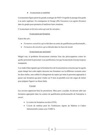 31
 Avancement et mobilité
L'avancement figure parmi les grands avantages de l'OCP. Il signifie le passage d'un grade
à un autre supérieur. En conséquence le Groupe offre l'occasion à ces agents d'avancer
dans les grades pour permettre d’améliorer leurs situations.
L’avancement est de trois sortes qui sont les suivantes :
Avancement par formation
Il peut être soit :
 Formation centralisée qui se fait dans un centre de qualification professionnelle ;
 Formation décentralisée qui se déroule dans les lieux de travail.
Avancement par ancienneté
Malgré tout, le problème d'avancement constitue l'une des préoccupations contre les
quelles protestent le personnel. Leur justification c'est que l'avancement n'est pas toujours
transparent.
A ce stade il faut signaler que la formation lors de l'avancement ne concerne que les agents
ayant changé leur code emploi nécessite une formation vue la différence existante entre
les deux tâches, sans oublier le changement de repère qui mène la personne appropriée à
passer une formation qui peut s’étaler sur 9 mois en parallèle avec des stages de métier
pour préparer l'agent à sa future tâche.
L'avenir
Les ouvriers apprécient bien les promotions. Mais pour y accéder, ils doivent subir une
formation appropriée dans les centres de qualification professionnelle de l'entreprise à
savoir :
 Le centre de formation ouvrière (CFO).
 L’école de maîtrise pour les Techniciens Agents de Maîtrise et Cadres
Administratifs connus sous TAMCA.
 