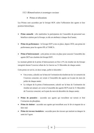 32
I I.3 Rémunération et avantages sociaux
 Primes et allocations
Les Primes sont accordées par le Groupe OCP, selon l’affectation des agents et leur
position hiérarchique.
 Prime annuelle : elle matérialise la participation de l’ensemble du personnel aux
bénéfices réalisés par le Groupe, et elle est attribuée à chaque fin d’année.
 Prime de performance : le Groupe OCP a mis en place, depuis 2010, une prime de
performance pour les agents OE et TAMCA.
 Prime d’intéressement : cette prime est mise en place pour associer l’ensemble des
agents OCP aux résultats du Groupe OCP.
Le montant global de la prime d’intéressement est fixé à 5% du résultat net du Groupe
enregistré durant l’exercice allant du 1er Janvier au 31 Décembre de chaque année.
Cette prime est servie, en deux temps, juillet et décembre :
 Une avance, calculée sur la base de l’estimation du résultat net du 1er semestre de
l’exercice concerné, est versée à l’ensemble des agents sur la paie du mois de
juillet de chaque année.
 Le reliquat de la prime d’intéressement, calculé sur la base de l’estimation du
résultat net annuel, est versé à l’ensemble des agents OCP avant le 31 Décembre
de l’exercice concerné, sur la paie du mois de décembre de chaque année.
 Prime de poussière : accordée aux agents qui travaillent sur terrain et font
l’extraction du phosphate.
 Prime de chaleur : accordée aux agents qui travaillent avec le fer et risquent de se
faire mal.
 Prime de travaux insalubres : accordée pour des travaux qui mettent en dangers la
santé de l’agent.
 