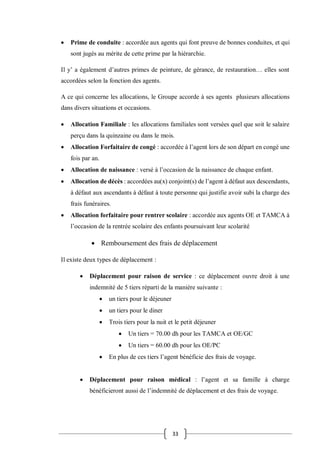 33
 Prime de conduite : accordée aux agents qui font preuve de bonnes conduites, et qui
sont jugés au mérite de cette prime par la hiérarchie.
Il y’ a également d’autres primes de peinture, de gérance, de restauration… elles sont
accordées selon la fonction des agents.
A ce qui concerne les allocations, le Groupe accorde à ses agents plusieurs allocations
dans divers situations et occasions.
 Allocation Familiale : les allocations familiales sont versées quel que soit le salaire
perçu dans la quinzaine ou dans le mois.
 Allocation Forfaitaire de congé : accordée à l’agent lors de son départ en congé une
fois par an.
 Allocation de naissance : versé à l’occasion de la naissance de chaque enfant.
 Allocation de décès : accordées au(x) conjoint(s) de l’agent à défaut aux descendants,
à défaut aux ascendants à défaut à toute personne qui justifie avoir subi la charge des
frais funéraires.
 Allocation forfaitaire pour rentrer scolaire : accordée aux agents OE et TAMCA à
l’occasion de la rentrée scolaire des enfants poursuivant leur scolarité
 Remboursement des frais de déplacement
Il existe deux types de déplacement :
 Déplacement pour raison de service : ce déplacement ouvre droit à une
indemnité de 5 tiers réparti de la manière suivante :
 un tiers pour le déjeuner
 un tiers pour le diner
 Trois tiers pour la nuit et le petit déjeuner
 Un tiers = 70.00 dh pour les TAMCA et OE/GC
 Un tiers = 60.00 dh pour les OE/PC
 En plus de ces tiers l’agent bénéficie des frais de voyage.
 Déplacement pour raison médical : l’agent et sa famille à charge
bénéficieront aussi de l’indemnité de déplacement et des frais de voyage.
 