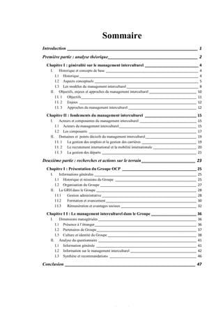 0
Sommaire
Introduction __________________________________________________________ 1
Première partie : analyse théorique________________________________________ 2
Chapitre I : généralité sur le management interculturel __________________________ 4
I. Historique et concepts de base _________________________________________________ 4
I.1 Historique_______________________________________________________________ 4
I.2 Aspects conceptuels _______________________________________________________ 5
I.3 Les modèles du management interculturel ______________________________________ 8
II. Objectifs, enjeux et approches du management interculturel _________________________ 10
I I. 1 Objectifs_____________________________________________________________ 11
I I. 2 Enjeux ______________________________________________________________ 12
I I. 3 Approches du management interculturel ____________________________________ 12
Chapitre II : fondements du management interculturel _________________________ 15
I. Acteurs et composantes du management interculturel ______________________________ 15
I.1 Acteurs du management interculturel_________________________________________ 15
I.2 Les composants _________________________________________________________ 17
II. Domaines et points décisifs du management interculturel___________________________ 19
I I. 1 La gestion des emplois et la gestion des carrières _____________________________ 19
I I. 2 Le recrutement international et la mobilité internationale _______________________ 20
I I. 3 La gestion des départs __________________________________________________ 21
Deuxième partie : recherches et actions sur le terrain________________________ 23
Chapitre I : Présentation du Groupe OCP ____________________________________ 25
I. Informations générales ______________________________________________________ 25
I.1 Historique et missions du Groupe ___________________________________________ 25
I.2 Organisation du Groupe ___________________________________________________ 27
II. La GRH dans le Groupe _____________________________________________________ 28
I I.1 Gestion administrative __________________________________________________ 28
I I.2 Formation et avancement________________________________________________ 30
I I.3 Rémunération et avantages sociaux ________________________________________ 32
Chapitre I I : Le management interculturel dans le Groupe ______________________ 36
I. Dimensions managériales ____________________________________________________ 36
I.1 Présence à l’étranger______________________________________________________ 36
I.2 Partenaires de Groupe_____________________________________________________ 37
I.3 Culture et identité du Groupe _______________________________________________ 38
II. Analyse du questionnaire ____________________________________________________ 41
I.1 Information générale _____________________________________________________ 41
I.2 Information sur le management interculturel ___________________________________ 42
I.3 Synthèse et recommandations ______________________________________________ 46
Conclusion __________________________________________________________ 47
 