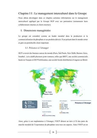 36
Chapitre I I : Le management interculturel dans le Groupe
Nous allons développer dans ce chapitre certaines informations sur le management
interculturel appliqué par le Groupe OCP avec ses partenaires (notamment leurs
collaborateurs internes et client externes).
I. Dimensions managériales
Le groupe est considéré comme un leader mondial dans la production et la
commercialisation du phosphate et ses produits dérivés. Il est présent dans le monde entier
et gère un portefeuille client important.
I.1 Présence à l’étranger
OCP a ouvert des bureaux autour du monde (Paris, Saõ Paulo, New Delhi, Buenos Aires,
Istanbul...) et a établi plusieurs joint-ventures, telles que BSFT, une société commerciale
basée en Turquie et OCP Fertilizantes, une société locale distributrice d’engrais au Brésil.
Ainsi, grâce à son implantation à l’étranger, l’OCP détient un tiers (1/3) des parts du
marché mondial de l’exportation de phosphate sous tous ses aspects. Ainsi l’OCP est en
 