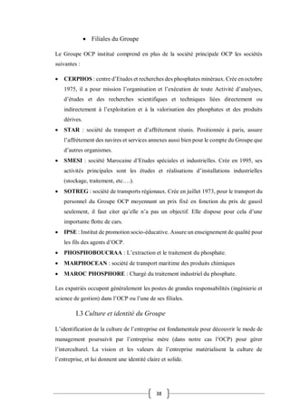 38
 Filiales du Groupe
Le Groupe OCP institué comprend en plus de la société principale OCP les sociétés
suivantes :
 CERPHOS : centre d’Etudes et recherches des phosphates minéraux. Crée en octobre
1975, il a pour mission l’organisation et l’exécution de toute Activité d’analyses,
d’études et des recherches scientifiques et techniques liées directement ou
indirectement à l’exploitation et à la valorisation des phosphates et des produits
dérives.
 STAR : société du transport et d’affrètement réunis. Positionnée à paris, assure
l’affrètement des navires et services annexes aussi bien pour le compte du Groupe que
d’autres organismes.
 SMESI : société Marocaine d’Etudes spéciales et industrielles. Crée en 1995, ses
activités principales sont les études et réalisations d’installations industrielles
(stockage, traitement, etc.…).
 SOTREG : société de transports régionaux. Crée en juillet 1973, pour le transport du
personnel du Groupe OCP moyennant un prix fixé en fonction du prix de gasoil
seulement, il faut citer qu’elle n’a pas un objectif. Elle dispose pour cela d’une
importante flotte de cars.
 IPSE : Institut de promotion socio-éducative. Assure un enseignement de qualité pour
les fils des agents d’OCP.
 PHOSPHOBOUCRAA : L’extraction et le traitement du phosphate.
 MARPHOCEAN : société de transport maritime des produits chimiques
 MAROC PHOSPHORE : Chargé du traitement industriel du phosphate.
Les expatriés occupent généralement les postes de grandes responsabilités (ingénierie et
science de gestion) dans l’OCP ou l’une de ses filiales.
I.3 Culture et identité du Groupe
L’identification de la culture de l’entreprise est fondamentale pour découvrir le mode de
management poursuivit par l’entreprise mère (dans notre cas l’OCP) pour gérer
l’interculturel. La vision et les valeurs de l’entreprise matérialisent la culture de
l’entreprise, et lui donnent une identité claire et solide.
 