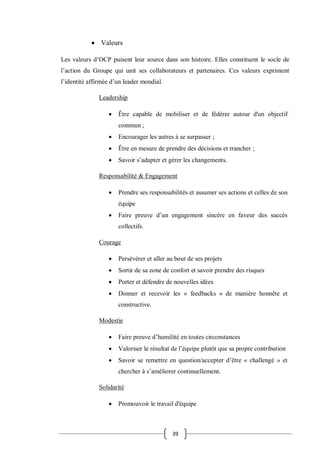 39
 Valeurs
Les valeurs d’OCP puisent leur source dans son histoire. Elles constituent le socle de
l’action du Groupe qui unit ses collaborateurs et partenaires. Ces valeurs expriment
l’identité affirmée d’un leader mondial.
Leadership
 Être capable de mobiliser et de fédérer autour d'un objectif
commun ;
 Encourager les autres à se surpasser ;
 Être en mesure de prendre des décisions et trancher ;
 Savoir s’adapter et gérer les changements.
Responsabilité & Engagement
 Prendre ses responsabilités et assumer ses actions et celles de son
équipe
 Faire preuve d’un engagement sincère en faveur des succès
collectifs.
Courage
 Persévérer et aller au bout de ses projets
 Sortir de sa zone de confort et savoir prendre des risques
 Porter et défendre de nouvelles idées
 Donner et recevoir les « feedbacks » de manière honnête et
constructive.
Modestie
 Faire preuve d’humilité en toutes circonstances
 Valoriser le résultat de l’équipe plutôt que sa propre contribution
 Savoir se remettre en question/accepter d’être « challengé » et
chercher à s’améliorer continuellement.
Solidarité
 Promouvoir le travail d'équipe
 