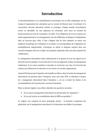 1
Introduction
L’internationalisation et la mondialisation économique ont un effet authentique sur les
croquis d’organisation des entreprises qui ne cessent de fluctuer pour s’acclimater à la
concurrence devenue désormais molaire et cosmique. Chaque marché nouvellement
ouvert ou abordable est une espérance de croissance mais aussi un serment de
bouleversement au sein de l’entreprise. En effet, il est obligatoire de revoir en partie son
mode organisationnel et son management, lors des différentes techniques d’implantation
dans un nouveau pays cible. Il faut s’adapter afin de faire admettre au mieux aux
employés la politique de l’entreprise et sa culture. La correspondance de l’adaptation est
intelligiblement indispensable, l’entreprise ou même le dirigeant expatrié dans une
structure étrangère devront se régler aux pratiques régionales dans une préoccupation de
collaboration.
Le management interculturel mène implicitement à la gestion de tous les aspects de la
diversité entre les peuples. Il convient ainsi d’avoir une approche critique du management
traditionnel. Il est censé contribuer à résoudre ou à prévenir ceux dus à la diversité des
cultures qui influencent les décisions et les actions au sein des organisations.
Aujourd’hui beaucoup d’expatriés sont installés au Maroc, donc la notion du management
interculturel est présente dans l’entreprise .pour cela notre PFE se déroulera à propos
du « management interculturel dans l’entreprise », où on va traiter les limites et les
recommandations de la gestion des ressources humaines.
Dans ce présent rapport, nous allons répondre aux questions suivantes :
 Est-ce que le management interculturel est présent dans les entreprises ?
 Est-ce qu’est pris en considération dans la GRH au quotidien ?
Le rapport sera composé de deux principales parties : la première comportera des
généralités sur le management interculturel et la deuxième sera dédiée à la pratique.
 