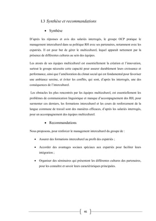 46
I.3 Synthèse et recommandations
 Synthèse
D’après les réponses et avis des salariés interrogés, le groupe OCP pratique le
management interculturel dans sa politique RH avec ses partenaires, notamment avec les
expatriés. Il est pour but de gérer le multiculturel, lequel apparaît nettement par la
présence de différentes cultures au sein des équipes.
Les atouts de ses équipes multiculturel est essentiellement la création et l’innovation,
surtout le groupe nécessite cette capacité pour assurer durablement leurs croissance et
performance, ainsi que l’amélioration du climat social qui est fondamental pour favoriser
une ambiance sereine, et éviter les conflits, qui sont, d’après les interrogés, une des
conséquences de l’interculturel.
Les obstacles les plus rencontrés par les équipes multiculturel, est essentiellement les
problèmes de communication linguistique et manque d’accompagnement des RH, pour
surmonter ces derniers, les formations interculturel et les cours de renforcement de la
langue commune de travail sont des manières efficaces, d’après les salariés interrogés,
pour un accompagnement des équipes multiculturel.
 Recommandations
Nous proposons, pour renforcer le management interculturel du groupe de :
 Assurer des formations interculturel au profit des expatriés ;
 Accorder des avantages sociaux spéciaux aux expatriés pour faciliter leurs
intégration ;
 Organiser des séminaires qui présentent les différentes cultures des partenaires,
pour les connaître et savoir leurs caractéristiques principales.
 