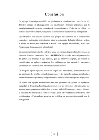 47
Conclusion
Le paysage économique mondial s’est profondément transformé aux cours de ces dix
dernières années, le développement des investisseurs étrangers encouragés par la
mondialisation et les progrès en matière de communication et d’information, oblige Les
firmes d’accorder un intérêt particulier à la dimension interculturelle du management.
Les entreprises sont souvent devenues des groupes multiculturels où la confrontation
entre divers nationalités, cette situation mène le gestionnaire d’aborder plusieurs actions
à mettre en œuvre pour améliorer le travail des équipes multiculturel, d’où vient
l’importance du management interculturel.
Le management interculturel a vu le jour grâce aux travaux et recherches élaborés par un
ensemble d’auteurs (notamment Greet HOFSTEDE), il concrétise les stratégies et modes
de gestion des hommes et des marchés, que les entreprise adoptent, en prenant en
considération les cultures nationales des collaborateurs (les expatriés), partenaires
(notamment les clients) et tout autre interlocuteurs habituel.
Ce discipline a pour objectif d’étudier les risques de l’interculturel, les raisons et motifs
qui expliquent les conflits culturels intergroupes et les méthodes qui peuvent aboutir à
une meilleure et coopération et complémentarité entre les différentes parties impliquées.
Le travail des équipes multiculturel pose des problèmes de gestion au quotidien.
Cependant la diversité culturelle peut constituer pour les entreprises Internationales, une
source d’avantages concurrentiels, dans la mesure où la différence entre cultures alimente
la créativité et l’innovation au sein des équipes. Ainsi, cette réalité nous amène à une autre
problématique : l’interculturel constitue un problème ou une complémentarité pour le
management.
 