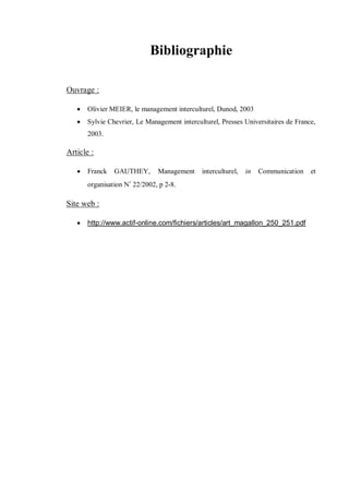 48
Bibliographie
Ouvrage :
 Olivier MEIER, le management interculturel, Dunod, 2003
 Sylvie Chevrier, Le Management interculturel, Presses Universitaires de France,
2003.
Article :
 Franck GAUTHEY, Management interculturel, in Communication et
organisation N‫ﹾ‬ 22/2002, p 2-8.
Site web :
 http://www.actif-online.com/fichiers/articles/art_magallon_250_251.pdf
 