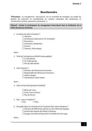 Annexe 1
1
Questionnaire
Thématique : Le management interculturel est un ensemble de stratégies, ou modes de
gestion qui prennent en considération les cultures nationales, des partenaires et
interlocuteurs (clients, personnel, partenaires…).
Objectif : étudier la participation du management interculturel dans la facilitation de la
tâche Ressources Humaines.
1. le secteur de votre entreprise ?
☐ Industrie.
☐ Architecture, bâtiment et TP, immobilier.
☐ Assurances.
☐ Commerce, distribution.
☐ Finance.
☐ Telecom, informatique.
Autre :
2. Taille de l’entreprise en effectif (niveau global).
☐ 1 à 50 salariés.
☐ 51 à 500 salariés.
☐ Plus de 500 salariés.
3. Votre fonction ?
☐ Directeur des Ressources Humaines.
☐ Responsable des Ressources Humaines.
☐ Cadre manager.
☐ Coordinateur /team leader.
Autre :
4. Votre ancienneté (question facultatif) :
☐ Moins de 5 ans.
☐ Entre 5 ans et 10 ans.
☐ Plus de 10 ans.
5. Etes – vous un expatrié ?
☐ Oui ☐ Non
6. De quelle façon le multiculturel est-il présent dans votre entreprise ?
☐ Présence de différentes cultures au sein même des équipes.
☐ Gestion des équipes des filiales à distance.
☐ Groupe international favorisent la mobilité entre les pays.
Autre :
 
