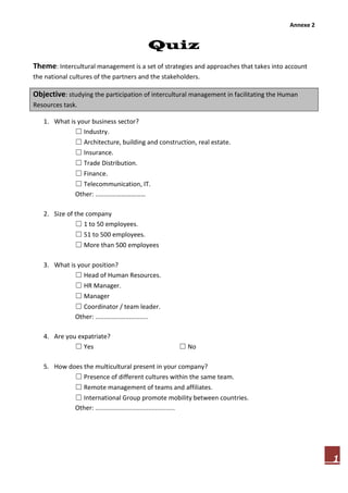 Annexe 2
1
Quiz
Theme: Intercultural management is a set of strategies and approaches that takes into account
the national cultures of the partners and the stakeholders.
Objective: studying the participation of intercultural management in facilitating the Human
Resources task.
1. What is your business sector?
☐ Industry.
☐ Architecture, building and construction, real estate.
☐ Insurance.
☐ Trade Distribution.
☐ Finance.
☐ Telecommunication, IT.
Other: ............………………
2. Size of the company
☐ 1 to 50 employees.
☐ 51 to 500 employees.
☐ More than 500 employees
3. What is your position?
☐ Head of Human Resources.
☐ HR Manager.
☐ Manager
☐ Coordinator / team leader.
Other: ..............................
4. Are you expatriate?
☐ Yes ☐ No
5. How does the multicultural present in your company?
☐ Presence of different cultures within the same team.
☐ Remote management of teams and affiliates.
☐ International Group promote mobility between countries.
Other: .............................................
 