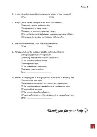 Annexe 2
2
6. Is intercultural considered in the managerial actions of your company?
☐ Yes ☐ No
7. For you, what are the strengths of the multicultural teams?
☐ Dynamic creation and innovation.
☐ Improvement of social climate.
☐ Creation of a common corporate culture.
☐ Strengthening the links between parent company and affiliates.
☐ Improving the working methods and skills transfer.
8. The cultural differences, can it be a source of conflict?
☐ Yes ☐ No
9. For you, what are the obstacles faced by multicultural teams?
☐ Linguistic communication problem.
☐ Working methods and different cooperation.
☐ The execution of tasks in time
☐ Management style.
☐ The lack of HR accompanying.
☐ Different cultural Business.
Other: ..................................................
10. How HR accompany you in managing multicultural teams in everyday life?
☐ Intercultural education.
☐ Course of strengthening the common working language.
☐ The establishment of a work charter or collaboration rules.
☐ Teambuilding seminars.
☐ The organization of social events.
☐ Training of managers in the management of cross-cultural risks.
Other: ....................................................
Thank you for your help ☺
 