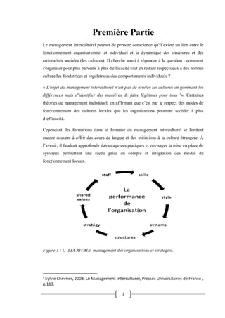 3
Première Partie
Le management interculturel permet de prendre conscience qu'il existe un lien entre le
fonctionnement organisationnel et individuel et la dynamique des structures et des
rationalités sociales (les cultures). Il cherche aussi à répondre à la question : comment
s'organiser pour plus parvenir à plus d'efficacité tout en restant respectueux à des normes
culturelles fondatrices et régulatrices des comportements individuels ?
« L'objet du management interculturel n'est pas de niveler les cultures en gommant les
différences mais d'identifier des manières de faire légitimes pour tous 1
». Certaines
théories de management individuel, en affirmant que c’est par le respect des modes de
fonctionnement des cultures locales que les organisations pourront accéder à plus
d’efficacité.
Cependant, les formations dans le domaine du management interculturel se limitent
encore souvent à offrir des cours de langue et des initiations à la culture étrangère. À
l’avenir, il faudrait approfondir davantage ces pratiques et envisager la mise en place de
systèmes permettant une réelle prise en compte et intégration des modes de
fonctionnement locaux.
Figure 1 : G .LECRIVAIN, management des organisations et stratégies.
1
Sylvie Chevrier, 2003, Le Management interculturel, Presses Universitaires de France ,
p.113,
 