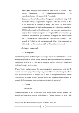 5
HOFSTEDE a dégagé quatre dimensions pour décrire les cultures : (1) la
distance hiérarchique ; (2) l'individualisme/collectivisme ; (3)
masculinité/féminité ; (4) le contrôle de l'incertitude.
 Le chercheur franco-hollandais Fons Trompenaars tente à établir une grille de
lecture des cultures ; ses paramètres s'inspirent à la fois des variables de Hall
et des dimensions de HOFSTEDE. Grâce à son travail à la direction des
ressources humaines de Shell pendant sept ans, il a effectué une enquête sur
15 000 professionnels de 30 multinationales interrogés dans une cinquantaine
de pays. Ainsi Trompenaars a publié un ouvrage en 1993 où il caractérise sept
dimensions fondamentales qui déterminent les rapports des individus entre
eux : (1) l'universel ou le particulier ; (2) l'individuel ou le collectif ; (3) le
contrôle de l’affectivité ; (4) le spécifique ou le diffus ; (5) le statut acquis ou
attribué ; (6) la relation au temps ; (7) la relation à l'environnement.
I.2 Aspects conceptuels
 Management
Le terme management vient de l’anglais to manage (diriger) mais fut emprunté à l’italien
maneggiare qui signifie manier, diriger, manœuvre. En langue française, nous traduisons
management par gestion. En effet, pour de nombreux auteurs : on gère des choses mais
on dirige (manage) des personnes.
D’après Taylor, le père fondateur des sciences de gestion, le management est le faite de
« savoir exactement ce que l’on veut que le personnel fasse et veiller à ce qu’il le fasse
de la meilleure manière et au moindre coût »2
. Ainsi le management considéré comme
l'ensemble des stratégies, modes d'approche du marché, modes de gestion et modes de
conduite des hommes dans une organisation professionnelle (entreprise).
 Culture
Étymologie
Le mot culture vient du mot latin « colere » qui signifie habiter, cultiver, honorer. Elle
suggère que la culture se renvoie, généralement, à l’activité humaine. Le terme (latin
2
Stéphane BALLAND, Management des entreprises en 24 fiches, Dunod, P.5
 