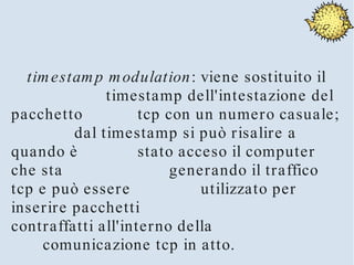 tim estam p m odulation: viene sostituito il
              timestamp dell'intestazione del
pacchetto           tcp con un numero casuale;
         dal timestamp si può risalire a
quando è            stato acceso il computer
che sta                  generando il traffico
tcp e può essere             utilizzato per
inserire pacchetti
contraffatti all'interno della
     comunicazione tcp in atto.
 