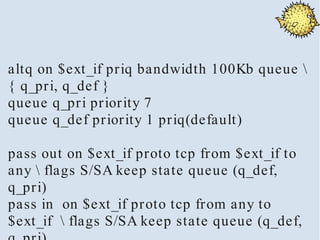 altq on $ext_if priq bandwidth 100Kb queue 
{ q_pri, q_def }
queue q_pri priority 7
queue q_def priority 1 priq(default)

pass out on $ext_if proto tcp from $ext_if to
any  flags S/SA keep state queue (q_def,
q_pri)
pass in on $ext_if proto tcp from any to
$ext_if  flags S/SA keep state queue (q_def,
 