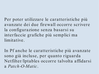 Per poter utilizzare le caratteristiche più
avanzate dei due firewall occorre scrivere
la configurazione senza basarsi su
interfaccie grafiche più semplici ma
limitative.

In Pf anche le caratteristiche più avanzate
sono già incluse, per quanto riguarda
Netfilter/Iptables occorre talvolta affidarsi
a Patch-O-Matic.
 