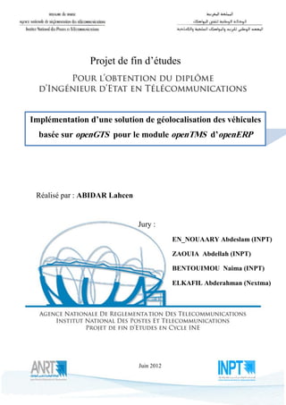 AZ




                Projet de fin d’études




Implémentation d’une solution de géolocalisation des véhicules
  basée sur openGTS pour le module openTMS d’openERP




 Réalisé par : ABIDAR Lahcen


                               Jury :
                                           EN_NOUAARY Abdeslam (INPT)

                                           ZAOUIA Abdellah (INPT)

                                           BENTOUIMOU Naima (INPT)

                                           ELKAFIL Abderahman (Nextma)




                               Juin 2012


  Dédicace
                                1
 