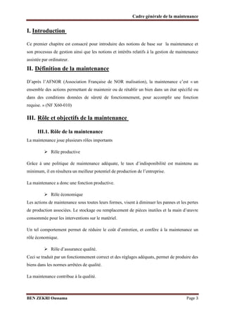 Cadre générale de la maintenance

I. Introduction
Ce premier chapitre est consacré pour introduire des notions de base sur la maintenance et
son processus de gestion ainsi que les notions et intérêts relatifs à la gestion de maintenance
assistée par ordinateur.

II. Définition de la maintenance
D’après l’AFNOR (Association Française de NOR malisation), la maintenance c’est « un
ensemble des actions permettant de maintenir ou de rétablir un bien dans un état spécifié ou
dans des conditions données de sûreté de fonctionnement, pour accomplir une fonction
requise. » (NF X60-010)

III. Rôle et objectifs de la maintenance
III.1. Rôle de la maintenance
La maintenance joue plusieurs rôles importants
 Rôle productive
Grâce à une politique de maintenance adéquate, le taux d’indisponibilité est maintenu au
minimum, il en résultera un meilleur potentiel de production de l’entreprise.
La maintenance a donc une fonction productive.
 Rôle économique
Les actions de maintenance sous toutes leurs formes, visent à diminuer les pannes et les pertes
de production associées. Le stockage ou remplacement de pièces inutiles et la main d’œuvre
consommée pour les interventions sur le matériel.
Un tel comportement permet de réduire le coût d’entretien, et confère à la maintenance un
rôle économique.
 Rôle d’assurance qualité.
Ceci se traduit par un fonctionnement correct et des réglages adéquats, permet de produire des
biens dans les normes arrêtées de qualité.
La maintenance contribue à la qualité.

BEN ZEKRI Oussama

Page 3

 