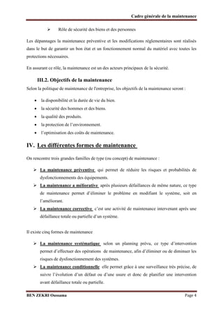 Cadre générale de la maintenance


Rôle de sécurité des biens et des personnes

Les dépannages la maintenance préventive et les modifications réglementaires sont réalisés
dans le but de garantir un bon état et un fonctionnement normal du matériel avec toutes les
protections nécessaires.
En assurant ce rôle, la maintenance est un des acteurs principaux de la sécurité.

III.2. Objectifs de la maintenance
Selon la politique de maintenance de l'entreprise, les objectifs de la maintenance seront :




la disponibilité et la durée de vie du bien.



la qualité des produits.





la sécurité des hommes et des biens.
la protection de l’environnement.
l’optimisation des coûts de maintenance.

IV. Les différentes formes de maintenance
On rencontre trois grandes familles de type (ou concept) de maintenance :
 La maintenance préventive qui permet de réduire les risques et probabilités de
dysfonctionnements des équipements.

 La maintenance a méliorative après plusieurs défaillances de même nature, ce type
de maintenance permet d’éliminer le problème en modifiant le système, soit en
l’améliorant.

 La maintenance corrective c’est une activité de maintenance intervenant après une
défaillance totale ou partielle d’un système.
Il existe cinq formes de maintenance
 La maintenance systématique selon un planning prévu, ce type d’intervention
permet d’effectuer des opérations de maintenance, afin d’éliminer ou de diminuer les
risques de dysfonctionnement des systèmes.

 La maintenance conditionnelle elle permet grâce à une surveillance très précise, de
suivre l’évolution d’un défaut ou d’une usure et donc de planifier une intervention
avant défaillance totale ou partielle.
BEN ZEKRI Oussama

Page 4

 