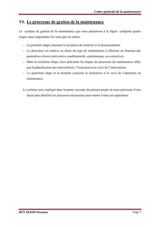 Cadre générale de la maintenance

VI. Le processus de gestion de la maintenance
Le système de gestion de la maintenance que nous présentons à la figure comporte quatre
étapes aussi importantes les unes que les autres.
- La première étape concerne la réception du matériel et la documentation.
- La deuxième est relative au choix du type de maintenance à effectuer en fonction des
paramètres choisis (préventive conditionnelle, systématique, ou corrective).
- Dans la troisième étape, nous précisons les étapes du processus de maintenance telles
que la planification des interventions, l’exécution et le suivi de l’intervention.
- La quatrième étape et la dernière concerne la réalisation et le suivi de l’opération de
maintenance.
Le système sera expliqué dans la partie suivante du présent projet où nous précisons d’une
façon plus détaillée les processus nécessaires pour mener à bien ces opérations.

BEN ZEKRI Oussama

Page 7

 