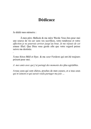 Dédicace
Je dédié mon mémoire :
À mon père Abdlaziz & ma mère Warda Vous êtes pour moi
une source de vie car sans vos sacrifices, votre tendresse et votre
affection je ne pourrais arriver jusqu’au bout. Je me réjouis de cet
amour filial. Que Dieu vous garde afin que votre regard puisse
suivre ma destinée.
.
À mes frères Bilél et Ilyes & ma sœur Ferdaws qui ont été toujours
présent pour moi.
A mes amis avec qui j’ai partagé des moments des plus agréables.
A tous ceux qui sont chères, proches de mon coeure, et a tous ceux
qui m’aiment et qui aurait voulu partager ma joie …

 
