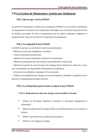 Cadre générale de la maintenance

VII.La Gestion de Maintenance Assistée par Ordinateur
VII.1. Qu'est que c'est la GMAO
La gestion de maintenance Assistée par un ordinateur (GMAO), est un système informatique
de management et de gestion de la maintenance développé sous un système de gestion de base
de données, qui permet de suivre et programmer sous les aspects techniques, budgétaire et
organisationnel, toutes les activités et les objectifs de la maintenance .

VII.2. Les objectifs d’une GMAO
La GMAO peut être un outil d'aide à la décision permettant de :
- Maîtriser les coûts des installations à maintenir
- Assurer la pérennité du patrimoine
- Optimiser les moyens techniques et humains de maintenance
- Maîtriser la préparation des interventions, leur planification et leurs coûts
- Optimiser la gestion du stock de pièces de rechange afin de diminuer la valeur de ce stock
tout en maintenant une disponibilité satisfaisante des installations

:

- Inventorier les installations techniques et les documenter
- Fiabiliser les installations par l'analyse du retour d'expérience formalisé et capitalisé, par la
décision et l'argumentation de plans d'actions .

VII.3. Les démarches pour la mise en place d’une GMAO
VII.3.1. Réalisation du cahier des charges (surtout définir le besoin)

•

Volume de l'inventaire Matériels à maintenir et documents d'équipement à
informatiser

•

Degré de sophistication du logiciel (plus il est performant plus il est complexe à
utiliser)

•
•

Définir le préventif à suivre (plan de maintenance)
Définir le suivi Magasin à réaliser

BEN ZEKRI Oussama

Page 9

 