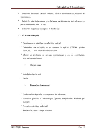 Cadre générale de la maintenance

•

Définir les documents (et leurs contenus) utiles au déroulement du processus de
maintenance.

•

Définir le suivi informatique pour la bonne exploitation du logiciel (mise en
place, maintenance hard et soft)

•

Définir les moyens de sauvegarde et d'archivage

VII.3.2. Choix du logiciel

•
•

Développement spécifique ou achat d'un logiciel
Orientation vers un logiciel ou un ensemble de logiciels (GMAO, gestion
stock, etc.…) avec les interfaces nécessaires

•

Choisir un prestataire de services informatiques si pas de compétences
informatiques en interne


•
•

Mise en place

Installation hard et soft
Essais


•
•

Formation du personnel

Les formations à prendre en compte sont les suivantes :
Formation générale à l'informatique (système d'exploitation Windows par
exemple)

•
•

Formation spécifique au logiciel
Remise d'un cours à chaque personne

BEN ZEKRI Oussama

Page 10

 