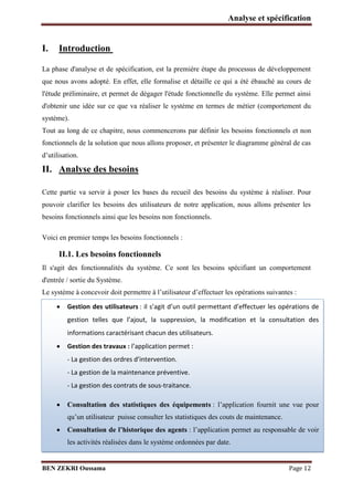 Analyse et spécification

I.

Introduction

La phase d'analyse et de spécification, est la première étape du processus de développement
que nous avons adopté. En effet, elle formalise et détaille ce qui a été ébauché au cours de
l'étude préliminaire, et permet de dégager l'étude fonctionnelle du système. Elle permet ainsi
d'obtenir une idée sur ce que va réaliser le système en termes de métier (comportement du
système).
Tout au long de ce chapitre, nous commencerons par définir les besoins fonctionnels et non
fonctionnels de la solution que nous allons proposer, et présenter le diagramme général de cas
d’utilisation.

II. Analyse des besoins
Cette partie va servir à poser les bases du recueil des besoins du système à réaliser. Pour
pouvoir clarifier les besoins des utilisateurs de notre application, nous allons présenter les
besoins fonctionnels ainsi que les besoins non fonctionnels.
Voici en premier temps les besoins fonctionnels :

II.1. Les besoins fonctionnels
Il s'agit des fonctionnalités du système. Ce sont les besoins spécifiant un comportement
d'entrée / sortie du Système.
Le système à concevoir doit permettre à l’utilisateur d’effectuer les opérations suivantes :


etta t d’effe tue les op atio s de

gestio


Gestion des utilisateurs : il s’agit d’u outil pe

odifi atio

telles

ue l’ajout, la supp essio , la

et la o sultatio

des

informations caractérisant chacun des utilisateurs.
Gestion des travaux : l’appli atio pe

et :

- La gestio des o d es d’i te ve tio .
- La gestion de la maintenance préventive.
- La gestion des contrats de sous-traitance.



Consultation des statistiques des équipements : l’application fournit une vue pour
qu’un utilisateur puisse consulter les statistiques des couts de maintenance.
Consultation de l’historique des agents : l’application permet au responsable de voir
les activités réalisées dans le système ordonnées par date.

BEN ZEKRI Oussama

Page 12

 