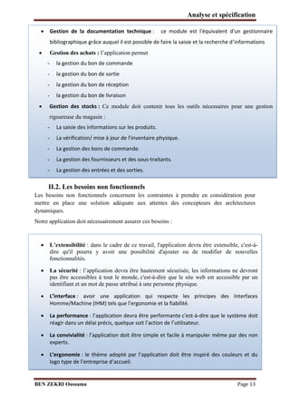 Analyse et spécification


Gestion de la documentation technique :

bibliographique grâce auquel il est possible de faire la saisie et la recherche d’informations



Gestion des achats : l’application permet
-

la gestion du bon de commande

-

la gestion du bon de sortie



ce module est l'équivalent d'un gestionnaire

la gestion du bon de réception

-

la gestion du bon de livraison

Gestion des stocks : Ce module doit contenir tous les outils nécessaires pour une gestion
rigoureuse du magasin :
-

La saisie des informations sur les produits.

-

La vérification/ mise à jour de l'inventaire physique.

-

La gestion des bons de commande.

-

La gestion des fournisseurs et des sous-traitants.

-

La gestion des entrées et des sorties.

II.2. Les besoins non fonctionnels
Les besoins non fonctionnels concernent les contraintes à prendre en considération pour
mettre en place une solution adéquate aux attentes des concepteurs des architectures
dynamiques.
Notre application doit nécessairement assurer ces besoins :







L’extensibilité : dans le cadre de ce travail, l'application devra être extensible, c'est-àdire qu'il pourra y avoir une possibilité d'ajouter ou de modifier de nouvelles
fonctionnalités.
La sécurité : l’application devra être hautement sécurisée, les informations ne devront
pas être accessibles à tout le monde, c'est-à-dire que le site web est accessible par un
identifiant et un mot de passe attribué à une personne physique.
L’i terface : avoir une application qui respecte les principes des Interfaces
Homme/Machine (IHM) tels que l'ergonomie et la fiabilité.
La performance : l’appli atio dev a t e performante c'est-à-dire que le système doit
agi da s u d lai p is, uel ue soit l’a tio de l’utilisateu .
La convivialité : l’appli atio doit t e si ple et fa ile à
experts.

a ipule même par des non

L’ergo o ie : le th e adopt pa l’appli atio doit t e i spi
logo t pe de l’e t ep ise d’a ueil.

BEN ZEKRI Oussama

des ouleu s et du

Page 13

 