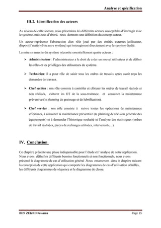Analyse et spécification

III.2. Identification des acteurs
Au niveau de cette section, nous présentons les différents acteurs susceptibles d’interagir avec
le système, mais tout d’abord, nous donnons une définition du concept acteur.
Un acteur représente l'abstraction d'un rôle joué par des entités externes (utilisateur,
dispositif matériel ou autre système) qui interagissent directement avec le système étudié.
La mise en marche du système nécessite essentiellement quatre acteurs :
 Administrateur : l’administrateur a le droit de créer un nouvel utilisateur et de définir
les rôles et les privilèges des utilisateurs du système.
 Technicien: il a pour rôle de saisir tous les ordres de travails après avoir reçu les
demandes de travaux.
 Chef section : son rôle consiste à contrôler et clôturer les ordres de travail réalisés et
non réalisés, clôturer les OT de la sous-traitance, et consulter la maintenance
préventive (le planning de graissage et de lubrification).
 Chef service : son rôle consiste à

suivre toutes les opérations de maintenance

effectuées, à consulter la maintenance préventive (le planning de révision générale des
équipements) et à demander l’historique souhaité et l’analyse des statistiques (ordres
de travail réalisées, pièces de rechanges utilisées, intervenants,...)

IV. Conclusion
Ce chapitre présente une phase indispensable pour l’étude et l’analyse de notre application.
Nous avons défini les différents besoins fonctionnels et non fonctionnels, nous avons
présenté le diagramme de cas d’utilisation général .Nous entamerons dans le chapitre suivant
la conception de cette application qui comporte les diagrammes de cas d’utilisation détaillés,
les différents diagrammes de séquence et le diagramme de classe.

BEN ZEKRI Oussama

Page 15

 