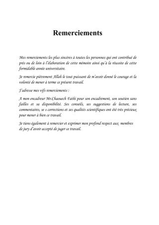 Remerciements

Mes remerciements les plus sincères à toutes les personnes qui ont contribué de
prés ou de loin à l’élaboration de cette mémoire ainsi qu’à la réussite de cette
formidable année universitaire.
Je remercie piètrement Allah le tout puissant de m’avoir donné le courage et la
volonté de mener à terme ce présent travail.
J’adresse mes vifs remerciements :
A mon encadreur Mr.Chaouech Fathi pour son encadrement, son soutien sans
failles et sa disponibilité. Ses conseils, ses suggestions de lecture, ses
commentaires, se s corrections et ses qualités scientifiques ont été très précieux
pour mener à bien ce travail.
Je tiens également à remercier et exprimer mon profond respect aux membres
de jury d’avoir accepté de juger ce travail.

 