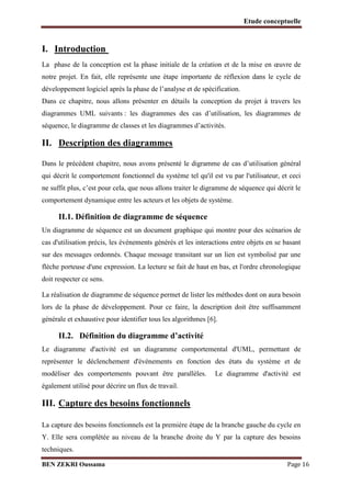 Etude conceptuelle

I. Introduction
La phase de la conception est la phase initiale de la création et de la mise en œuvre de
notre projet. En fait, elle représente une étape importante de réflexion dans le cycle de
développement logiciel après la phase de l’analyse et de spécification.
Dans ce chapitre, nous allons présenter en détails la conception du projet à travers les
diagrammes UML suivants : les diagrammes des cas d’utilisation, les diagrammes de
séquence, le diagramme de classes et les diagrammes d’activités.

II. Description des diagrammes
Dans le précédent chapitre, nous avons présenté le digramme de cas d’utilisation général
qui décrit le comportement fonctionnel du système tel qu'il est vu par l'utilisateur, et ceci
ne suffit plus, c’est pour cela, que nous allons traiter le digramme de séquence qui décrit le
comportement dynamique entre les acteurs et les objets de système.

II.1. Définition de diagramme de séquence
Un diagramme de séquence est un document graphique qui montre pour des scénarios de
cas d'utilisation précis, les événements générés et les interactions entre objets en se basant
sur des messages ordonnés. Chaque message transitant sur un lien est symbolisé par une
flèche porteuse d'une expression. La lecture se fait de haut en bas, et l'ordre chronologique
doit respecter ce sens.
La réalisation de diagramme de séquence permet de lister les méthodes dont on aura besoin
lors de la phase de développement. Pour ce faire, la description doit être suffisamment
générale et exhaustive pour identifier tous les algorithmes [6].

II.2. Définition du diagramme d’activité
Le diagramme d'activité est un diagramme comportemental d'UML, permettant de
représenter le déclenchement d'événements en fonction des états du système et de
modéliser des comportements pouvant être parallèles.

Le diagramme d'activité est

également utilisé pour décrire un flux de travail.

III. Capture des besoins fonctionnels
La capture des besoins fonctionnels est la première étape de la branche gauche du cycle en
Y. Elle sera complétée au niveau de la branche droite du Y par la capture des besoins
techniques.
BEN ZEKRI Oussama

Page 16

 