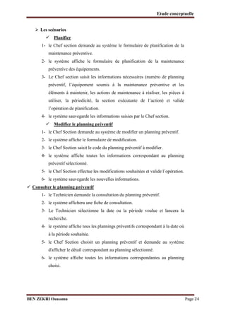 Etude conceptuelle
 Les scénarios

 Planifier

1- le Chef section demande au système le formulaire de planification de la
maintenance préventive.
2- le système affiche le formulaire de planification de la maintenance
préventive des équipements.
3- Le Chef section saisit les informations nécessaires (numéro de planning
préventif, l’équipement soumis à la maintenance préventive et les
éléments à maintenir, les actions de maintenance à réaliser, les pièces à
utiliser, la périodicité, la section exécutante de l’action) et valide
l’opération de planification.
4- le système sauvegarde les informations saisies par le Chef section.
 Modifier le planning préventif

1- le Chef Section demande au système de modifier un planning préventif.
2- le système affiche le formulaire de modification.
3- le Chef Section saisit le code du planning préventif à modifier.
4- le système affiche toutes les informations correspondant au planning
préventif sélectionné.
5- le Chef Section effectue les modifications souhaitées et valide l’opération.
6- le système sauvegarde les nouvelles informations.

 Consulter le planning préventif

1- le Technicien demande la consultation du planning préventif.
2- le système affichera une fiche de consultation.
3- Le Technicien sélectionne la date ou la période voulue et lancera la
recherche.
4- le système affiche tous les plannings préventifs correspondant à la date où
à la période souhaitée.
5- le Chef Section choisit un planning préventif et demande au système
d'afficher le détail correspondant au planning sélectionné.
6- le système affiche toutes les informations correspondantes au planning
choisi.

BEN ZEKRI Oussama

Page 24

 