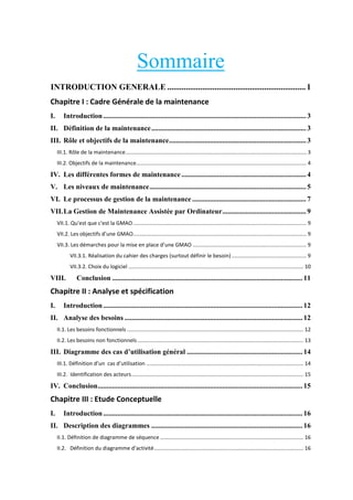Sommaire
INTRODUCTION GENERALE ................................................................... 1
Chapitre I : Cadre Générale de la maintenance
I.

Introduction .................................................................................................................. 3

II. Définition de la maintenance ....................................................................................... 3
III. Rôle et objectifs de la maintenance ............................................................................. 3
III.1. Rôle de la maintenance ......................................................................................................................... 3
III.2. Objectifs de la maintenance.................................................................................................................. 4

IV. Les différentes formes de maintenance ...................................................................... 4
V. Les niveaux de maintenance ........................................................................................ 5
VI. Le processus de gestion de la maintenance ................................................................ 7
VII. La Gestion de Maintenance Assistée par Ordinateur ............................................... 9
VII.1. Qu'est que c'est la GMAO .................................................................................................................... 9
VII. . Les o je tifs d’u e GMAO.................................................................................................................... 9
VII. . Les d

a hes pou la

ise e pla e d’u e GMAO ............................................................................ 9

VII.3.1. Réalisation du cahier des charges (surtout définir le besoin) .................................................. 9
VII.3.2. Choix du logiciel ..................................................................................................................... 10

VIII.

Conclusion ........................................................................................................... 11

Chapitre II : Analyse et spécification
I.

Introduction ................................................................................................................ 12

II. Analyse des besoins .................................................................................................... 12
II.1. Les besoins fonctionnels ...................................................................................................................... 12
II.2. Les besoins non fonctionnels ............................................................................................................... 13

III. Diagramme des cas d’utilisation général ................................................................. 14
III. . D fi itio d’u

as d’utilisatio ......................................................................................................... 14

III.2. Identification des acteurs ................................................................................................................... 15

IV. Conclusion ................................................................................................................... 15

Chapitre III : Etude Conceptuelle
I.

Introduction ................................................................................................................ 16

II. Description des diagrammes ..................................................................................... 16
II.1. Définition de diagramme de séquence ................................................................................................ 16
II.2. D fi itio du diag a

e d’a tivit .................................................................................................... 16

 
