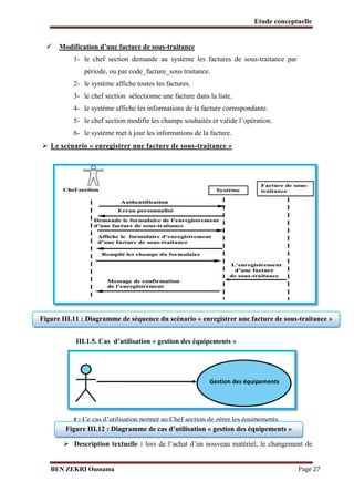 Etude conceptuelle
 Modification d’une facture de sous-traitance
1- le chef section demande au système les factures de sous-traitance par
période, ou par code_facture_sous traitance.
2- le système affiche toutes les factures.
3- le chef section sélectionne une facture dans la liste.
4- le système affiche les informations de la facture correspondante.
5- le chef section modifie les champs souhaités et valide l’opération.
6- le système met à jour les informations de la facture.

 Le scénario « enregistrer une facture de sous-traitance »

Figure III.11 : Diagramme de séquence du scénario « enregistrer une facture de sous-traitance »
III.1.5. Cas d’utilisation « gestion des équipements »

Gestion des équipements

B
u
t : Ce cas d’utilisation permet au Chef section de gérer les équipements.
Figure III.12 : Diagramme de
 Les acteurs : Chef section cas d’utilisation « gestion des équipements »

 Description textuelle : lors de l’achat d’un nouveau matériel, le changement de
BEN ZEKRI Oussama

Page 27

 