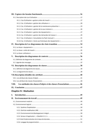 III. Capture des besoins fonctionnels .............................................................................. 16
III.1. Description des cas d'utilisation .......................................................................................................... 17
III. . . Cas d’utilisatio « gestio o d es de t avail » .......................................................................... 17
III.1.2. Cas d’utilisatio « gestio des utilisateu s » : ......................................................................... 20
III.1.3. Cas d’utilisatio « gestion de la maintenance préventive » ................................................... 23
III.1.4. Cas d’utilisatio « gestio de la sous-traitance ».................................................................... 26
III. . . Cas d’utilisatio « gestio des

uipe e ts » ........................................................................ 27

III.1.6. Cas d’utilisatio « gestio des de a des de t avau » .......................................................... 29
III. . . Cas d’utilisatio « Co sultatio du flash
III.1. . Cas d’utilisatio « A

e suel » ............................................................... 31

s au histo i ues des

uipe e ts » ................................................. 33

IV. Description de Les diagrammes des états transition .............................................. 34
IV.1. Le classe « équipement » .................................................................................................................... 34
IV.2. Le classe « ordre de travail » ............................................................................................................... 35
IV.3. La classe «utilisateur» ......................................................................................................................... 36

V. Description des diagrammes de contexte ................................................................. 36
V.1. Définition de diagramme de contexte .................................................................................................. 36
V.2. Légende des messages ......................................................................................................................... 37

VI. Description des diagrammes de classes .................................................................... 38
VI.1. Définition de diagramme de classes .................................................................................................... 39
VI.2. Le diagramme de classes ..................................................................................................................... 39

VII. Description détaillée des attributs ............................................................................ 40
VII.1. Les attributs des classes d'objets ....................................................................................................... 41
VII.2. Les attributs des classes d'associations .............................................................................................. 44

VIII.

Les méthodes des classes d'objets et des classes d'associations ...................... 46

IX. Conclusion .................................................................................................................. 47

Chapitre IV : Réalisation
I.

Introduction ................................................................................................................ 49

II. Environnement du travail ......................................................................................... 49
II.1. Environnement matériel ....................................................................................................................... 49
II.2. Environnement logiciel ......................................................................................................................... 49
II. . . S st

e d’e ploitatio ............................................................................................................. 50

II.2.2. Outil de modélisation UML : ..................................................................................................... 50
II.2.3. Environnement de développement intégré .............................................................................. 50
II. . . Se veu d’appli atio : « Glassfish 3.1.1 » ................................................................................ 50
II. . Outil d’ad i ist atio de la base de données ........................................................................... 51
II.2.6. Langage de programmation ...................................................................................................... 51

 
