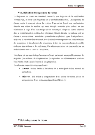 Etude conceptuelle

VI.1. Définition de diagramme de classes
Le diagramme de classes est considéré comme le plus important de la modélisation
orientée objet, il est le seul obligatoire lors d’une telle modélisation. Le diagramme de
classes montre la structure interne du système. Il permet de fournir une représentation
abstraite des objets du système qui vont interagir ensemble pour réaliser les cas
d’utilisation. Il s’agit d’une vue statique car on ne tient pas compte du facteur temporel
dans le comportement du système. Les principaux éléments de cette vue statique sont les
classes et leurs relations : association, généralisation et plusieurs types de dépendances,
telles que la réalisation et l’utilisation. Une classe-association possède les caractéristiques
des associations et des classes : elle se connecte à deux ou plusieurs classes et possède
également des attributs et des opérations. Une classe-association est caractérisée par un
trait discontinu entre la classe et l’association.
Une classe est une description d'un groupe d'objets partageant un ensemble commun de
propriétés (les attributs), de comportements (les opérations ou méthodes) et de relations
avec d'autres objets (les associations et les agrégations).
Une classe de conception est composée par :


Attribut chaque attribut d’une classe est le même pour chaque instance de
cette classe.



Méthodes elle définit le comportement d’une classe elle-même, et non le
comportement de ses instances qui peut être différent. [6]

VI.2. Le diagramme de classes
BEN ZEKRI Oussama

Page 39

 