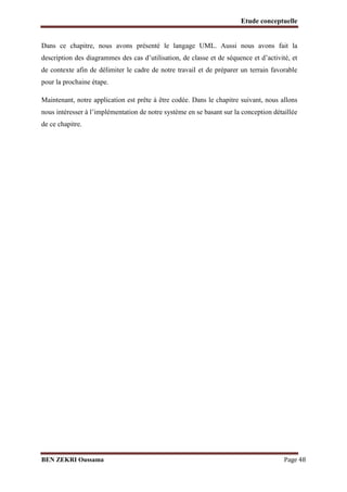 Etude conceptuelle

Dans ce chapitre, nous avons présenté le langage UML. Aussi nous avons fait la
description des diagrammes des cas d’utilisation, de classe et de séquence et d’activité, et
de contexte afin de délimiter le cadre de notre travail et de préparer un terrain favorable
pour la prochaine étape.
Maintenant, notre application est prête à être codée. Dans le chapitre suivant, nous allons
nous intéresser à l’implémentation de notre système en se basant sur la conception détaillée
de ce chapitre.

BEN ZEKRI Oussama

Page 48

 