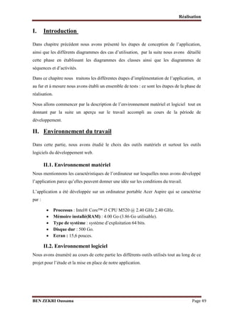 Réalisation

I.

Introduction

Dans chapitre précédent nous avons présenté les étapes de conception de l’application,
ainsi que les différents diagrammes des cas d’utilisation, par la suite nous avons détaillé
cette phase en établissant les diagrammes des classes ainsi que les diagrammes de
séquences et d’activités.
Dans ce chapitre nous traitons les différentes étapes d’implémentation de l’application, et
au fur et à mesure nous avons établi un ensemble de tests : ce sont les étapes de la phase de
réalisation.
Nous allons commencer par la description de l’environnement matériel et logiciel tout en
donnant par la suite un aperçu sur le travail accompli au cours de la période de
développement.

II. Environnement du travail
Dans cette partie, nous avons étudié le choix des outils matériels et surtout les outils
logiciels du développement web.

II.1. Environnement matériel
Nous mentionnons les caractéristiques de l’ordinateur sur lesquelles nous avons développé
l’application parce qu’elles peuvent donner une idée sur les conditions du travail.
L’application a été développée sur un ordinateur portable Acer Aspire qui se caractérise
par :






Processus : Intel® Core™ i5 CPU M520 @ 2.40 GHz 2.40 GHz.
Mémoire installé(RAM) : 4.00 Go (3.86 Go utilisable).
Type de système : système d’exploitation 64 bits.
Disque dur : 500 Go.
Ecran : 15,6 pouces.

II.2. Environnement logiciel
Nous avons énuméré au cours de cette partie les différents outils utilisés tout au long de ce
projet pour l’étude et la mise en place de notre application.

BEN ZEKRI Oussama

Page 49

 
