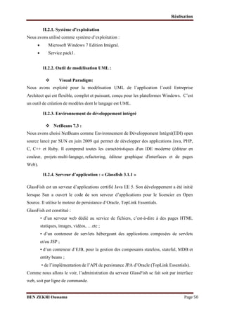 Réalisation
II.2.1. Système d’exploitation
Nous avons utilisé comme système d’exploitation :




Microsoft Windows 7 Edition Intégral.
Service pack1.
II.2.2. Outil de modélisation UML :


Visual Paradigm:

Nous avons exploité pour la modélisation UML de l’application l’outil Entreprise
Architect qui est flexible, complet et puissant, conçu pour les plateformes Windows. C’est
un outil de création de modèles dont le langage est UML.
II.2.3. Environnement de développement intégré
 NetBeans 7.3 :
Nous avons choisi NetBeans comme Environnement de Développement Intégré(EDI) open
source lancé par SUN en juin 2009 qui permet de développer des applications Java, PHP,
C, C++ et Ruby. Il comprend toutes les caractéristiques d'un IDE moderne (éditeur en
couleur, projets multi-langage, refactoring, éditeur graphique d'interfaces et de pages
Web).
II.2.4. Serveur d’application : « Glassfish 3.1.1 »
GlassFish est un serveur d’applications certifié Java EE 5. Son développement a été initié
lorsque Sun a ouvert le code de son serveur d’applications pour le licencier en Open
Source. Il utilise le moteur de persistance d’Oracle, TopLink Essentials.
GlassFish est constitué :
• d’un serveur web dédié au service de fichiers, c’est-à-dire à des pages HTML
statiques, images, vidéos, …etc ;
• d’un conteneur de servlets hébergeant des applications composées de servlets
et/ou JSP ;
• d’un conteneur d’EJB, pour la gestion des composants stateless, stateful, MDB et
entity beans ;
• de l’implémentation de l’API de persistance JPA d’Oracle (TopLink Essentials).
Comme nous allons le voir, l’administration du serveur GlassFish se fait soit par interface
web, soit par ligne de commande.

BEN ZEKRI Oussama

Page 50

 