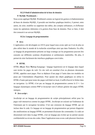 Réalisation
II.2.5 Outil d’administration de la base de données

 MySQL Workbench :

Nous avons appliqué MySQL Workbench comme un logiciel de gestion et d'administration
de bases de données MySQL, il possède une interface graphique intuitive, il permet, entre
autres, de créer, modifier ou supprimer des tables, des comptes utilisateurs, et d'effectuer
toutes les opérations inhérentes à la gestion d'une base de données. Pour ce faire, il doit
être connecté à un serveur MySQL.
II.2.6. Langage de programmation
 Java
L’application a été développée en JAVA pour lequel nous avons opté car il est de plus en
plus utilisé dans le monde de la recherche scientifique ainsi que dans l'industrie. En effet,
ce langage de programmation présente un large avantage car les programmes peuvent être
exécutés sur différents systèmes d'exploitation et architectures matérielles. De plus, il
permet de créer facilement des interfaces graphiques conviviales.
 HTML
HTML (Hyper Text Markup Language / langage hypertexte) est le langage dans lequel
sont écrites les pages du web. Un site web est constitué d’un ou plusieurs documents
HTML, appelées aussi pages. Pour se déplacer d’une page à l’autre dans nos modules on
passe par l’intermédiaire d'hyperliens. Pour ajouter des objets graphiques on utilise le
HTML d’autre part pour tester des pages web html en local, il suffit d'ouvrir le fichier dans
un navigateur. Le HTML n’est pas un langage de programmation comme le C++. Les
langages dynamiques comme PHP et Javascript vont d' ailleurs générer des pages HTML
statiques.

 Java script :

JavaScript est un langage de programmation de scripts principalement utilisé pour les
pages web interactives comme les pages HTML. JavaScript est exécuté sur l'ordinateur de
l'internaute par le navigateur lui-même. C'est une extension du langage HTML qui est
incluse dans le code. Ce langage est un langage de programmation qui permet d'apporter
des améliorations au langage HTML en permettant d'exécuter des commandes. Ce code est
directement écrit dans la page HTML, c'est un langage peu évolué qui ne permet aucune
confidentialité au niveau des codes. Dans l’application nous avons codé plusieurs fonctions

BEN ZEKRI Oussama

Page 51

 
