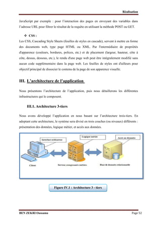 Réalisation
JavaScript par exemple : pour l’interaction des pages en envoyant des variables dans
l’adresse URL pour filtrer le résultat de la requête en utilisant la méthode POST ou GET.
 CSS :
Les CSS, Cascading Style Sheets (feuilles de styles en cascade), servent à mettre en forme
des documents web, type page HTML ou XML. Par l'intermédiaire de propriétés
d'apparence (couleurs, bordures, polices, etc.) et de placement (largeur, hauteur, côte à
côte, dessus, dessous, etc.), le rendu d'une page web peut être intégralement modifié sans
aucun code supplémentaire dans la page web. Les feuilles de styles ont d'ailleurs pour
objectif principal de dissocier le contenu de la page de son apparence visuelle.

III. L’architecture de l’application
Nous présentons l’architecture de l’application, puis nous détaillerons les différentes
infrastructures qui le composent.

III.1. Architecture 3-tiers
Nous avons développé l’application en nous basant sur l’architecture trois-tiers. En
adoptant cette architecture, le système sera divisé en trois couches (ou niveaux) différents :
présentation des données, logique métier, et accés aux données.

Figure IV.1 : Architecture 3 - tiers

BEN ZEKRI Oussama

Page 52

 