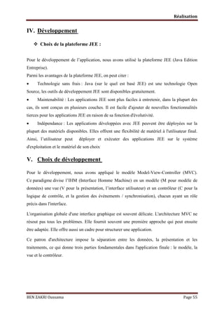 Réalisation

IV. Développement
 Choix de la plateforme JEE :
Pour le développement de l’application, nous avons utilisé la plateforme JEE (Java Edition
Entreprise).
Parmi les avantages de la plateforme JEE, on peut citer :


Technologie sans frais : Java (sur le quel est basé JEE) est une technologie Open

Source, les outils de développement JEE sont disponibles gratuitement.


Maintenabilité : Les applications JEE sont plus faciles à entretenir, dans la plupart des

cas, ils sont conçus en plusieurs couches. Il est facile d'ajouter de nouvelles fonctionnalités
tierces pour les applications JEE en raison de sa fonction d'évolutivité.


Indépendance : Les applications développées avec JEE peuvent être déployées sur la

plupart des matériels disponibles. Elles offrent une flexibilité de matériel à l'utilisateur final.
Ainsi, l’utilisateur peut

déployer et exécuter des applications JEE sur le système

d'exploitation et le matériel de son choix.

V. Choix de développement
Pour le développement, nous avons appliqué le modèle Model-View-Controller (MVC).
Ce paradigme divise l’IHM (Interface Homme Machine) en un modèle (M pour modèle de
données) une vue (V pour la présentation, l’interface utilisateur) et un contrôleur (C pour la
logique de contrôle, et la gestion des événements / synchronisation), chacun ayant un rôle
précis dans l'interface.
L'organisation globale d'une interface graphique est souvent délicate. L'architecture MVC ne
résout pas tous les problèmes. Elle fournit souvent une première approche qui peut ensuite
être adaptée. Elle offre aussi un cadre pour structurer une application.
Ce patron d'architecture impose la séparation entre les données, la présentation et les
traitements, ce qui donne trois parties fondamentales dans l'application finale : le modèle, la
vue et le contrôleur.

BEN ZAKRI Oussama

Page 55

 