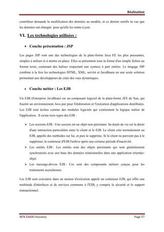 Réalisation
contrôleur demande la modification des données au modèle, et ce dernier notifie la vue que
les données ont changée pour qu'elle les mette à jour.

VI. Les technologies utilisées :
 Couche présentation : JSP
Les pages JSP sont une des technologies de la plate-forme Java EE les plus puissantes,
simples à utiliser et à mettre en place. Elles se présentent sous la forme d'un simple fichier au
format texte, contenant des balises respectant une syntaxe à part entière. Le langage JSP
combine à la fois les technologies HTML, XML, servlet et JavaBeans en une seule solution
permettant aux développeurs de créer des vues dynamiques.


Couche métier : Les EJB

Un EJB (Enterprise JavaBean) est un composant logiciel de la plate-forme JEE de Sun, qui
fournit un environnement Java pur pour l'élaboration et l'exécution d'applications distribuées.
Les EJB sont écrites comme des modules logiciels qui contiennent la logique métier de
l'application. Il existe trois types des EJB :
 Les sessions EJB : Une session est un objet non persistant. Sa durée de vie est la durée
d'une interaction particulière entre le client et le EJB. Le client crée normalement un
EJB, appelle des méthodes sur lui, et puis le supprime. Si le client ne parvient pas à le
supprimer, le conteneur d'EJB l'enlève après une certaine période d'inactivité.

 Les entités EJB : Les entités sont des objets persistants qui sont généralement
synchronisés avec une base des données relationnelles dans une application orientéeobjet.

 Les message-driven EJB : Ces sont des composants métiers conçus pour les
traitements asynchrones.
Les EJB sont exécutées dans un moteur d'exécution appelé un conteneur EJB, qui offre une
multitude d'interfaces et de services communs à l'EJB, y compris la sécurité et le support
transactionnel.

BEN ZAKRI Oussama

Page 57

 